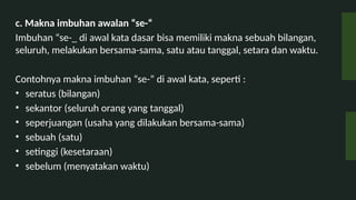 c. Makna imbuhan awalan se-
Imbuhan se-_ di awal kata dasar bisa memiliki makna sebuah bilangan,
seluruh, melakukan bersama-sama, satu atau tanggal, setara dan waktu.
Contohnya makna imbuhan se- di awal kata, seperti :
? seratus (bilangan)
? sekantor (seluruh orang yang tanggal)
? seperjuangan (usaha yang dilakukan bersama-sama)
? sebuah (satu)
? setinggi (kesetaraan)
? sebelum (menyatakan waktu)
 
