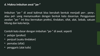 d. Makna imbuhan awal pe-
Imbuhan pe- di awal kalimat bisa berubah bentuk menjadi per-, peny-.
atau pel- yang menyesuaikan dengan bentuk kata dasarnya. Penggunaan
awalan pe- ini bisa bermakan profesi, tindakan, sifat, alat, Sebab, satuan
hitung dan kata kerja.
Contoh kata dasar dengan imbuhan pe- di awal, seperti
? pelajar (profesi)
? penjual (suatu tindakan)
? pemalas (sifat)
? penggaris (alat tulis)
 
