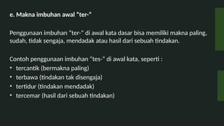 e. Makna imbuhan awal ter-
Penggunaan imbuhan ter- di awal kata dasar bisa memiliki makna paling,
sudah, tidak sengaja, mendadak atau hasil dari sebuah tindakan.
Contoh penggunaan imbuhan tes- di awal kata, seperti :
? tercantik (bermakna paling)
? terbawa (tindakan tak disengaja)
? tertidur (tindakan mendadak)
? tercemar (hasil dari sebuah tindakan)
 