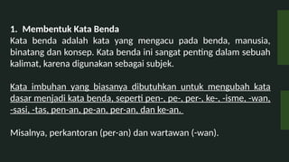 1. Membentuk Kata Benda
Kata benda adalah kata yang mengacu pada benda, manusia,
binatang dan konsep. Kata benda ini sangat penting dalam sebuah
kalimat, karena digunakan sebagai subjek.
Kata imbuhan yang biasanya dibutuhkan untuk mengubah kata
dasar menjadi kata benda, seperti pen-, pe-, per-, ke-, -isme, -wan,
-sasi, -tas, pen-an, pe-an, per-an, dan ke-an.
Misalnya, perkantoran (per-an) dan wartawan (-wan).
 
