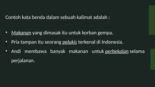 Contoh kata benda dalam sebuah kalimat adalah :
? Makanan yang dimasak itu untuk korban gempa.
? Pria tampan itu seorang pelukis terkenal di Indonesia.
? Andi membawa banyak makanan untuk perbekalan selama
perjalanan.
 