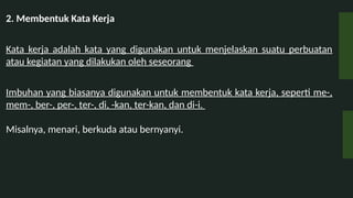 2. Membentuk Kata Kerja
Kata kerja adalah kata yang digunakan untuk menjelaskan suatu perbuatan
atau kegiatan yang dilakukan oleh seseorang
Imbuhan yang biasanya digunakan untuk membentuk kata kerja, seperti me-,
mem-, ber-, per-, ter-, di, -kan, ter-kan, dan di-i.
Misalnya, menari, berkuda atau bernyanyi.
 