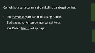 Contoh kata kerja dalam sebuah kalimat, sebagai berikut :
? Ibu membakar sampah di belakang rumah.
? Budi memukul Anton dengan sangat keras.
? Pak Raden berlari setiap pagi.
 
