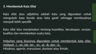 3. Membentuk Kata Sifat
Kata sifat atau adjektiva adalah kata yang digunakan untuk
mengubah kata benda atau kata ganti sehingga membuatnya
menjadi lebih spesifik.
Kata sifat bisa menjelaskan tentang kuantitas, kecukupan, urutan,
kualitas dan menekankan suatu kata.
Imbuhan yang biasanya digunakan untuk membentuk kata sifat,
meliputi Ci, -wi,-iah, ter-, -er, -al, -ik, dan Cis.
Misalnya, agamis, manusiawi, duniawi atau ilmiah.
 