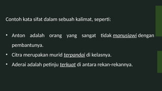 Contoh kata sifat dalam sebuah kalimat, seperti:
? Anton adalah orang yang sangat tidak manusiawi dengan
pembantunya.
? Citra merupakan murid terpandai di kelasnya.
? Aderai adalah petinju terkuat di antara rekan-rekannya.
 