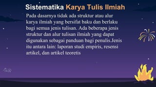 Sistematika Karya Tulis Ilmiah
Pada dasarnya tidak ada struktur atau alur
karya ilmiah yang bersifat baku dan berlaku
bagi semua jenis tulisan. Ada beberapa jenis
struktur dan alur tulisan ilmiah yang dapat
digunakan sebagai panduan bagi penulis.Jenis
itu antara lain: laporan studi empiris, resensi
artikel, dan artikel teoretis
 