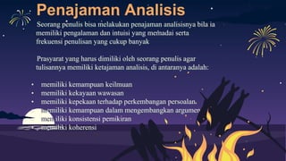 Penajaman Analisis
Seorang penulis bisa melakukan penajaman analisisnya bila ia
memiliki pengalaman dan intuisi yang memadai serta
frekuensi penulisan yang cukup banyak
Prasyarat yang harus dimiliki oleh seorang penulis agar
tulisannya memiliki ketajaman analisis, di antaranya adalah:
• memiliki kemampuan keilmuan
• memiliki kekayaan wawasan
• memiliki kepekaan terhadap perkembangan persoalan
• memiliki kemampuan dalam mengembangkan argumen
• memiliki konsistensi pemikiran
• memiliki koherensi
 