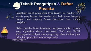 Teknik Pengutipan & Daftar
Pustaka
Pengutipan adalah penggunaan teori, konsep, ide, dan lain yang
sejenis yang berasal dari sumber lain, baik secara langsung
maupun tidak langsung. Semua pengutipan harus disertai
perujukan.
Daftar pustaka berisi keterangan mengenai sumber rujukan
yang digunakan dalam penyusunan TAS atau TABS.
Keterangan ini meliputi nama pengarang, tahun terbitan, judul
buku, kota penerbitan, dan nama penerbit.
 