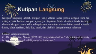 Kutipan Langsung
Kutipan langsung adalah kutipan yang ditulis sama persis dengan sum-ber
aslinya, baik bahasa maupun ejaannya. Rujukan ditulis diantara tanda kurung,
dimulai dengan nama akhir sebagaimana tercantum dalam daftar pustaka, tanda
koma, tahun terbitan, titik dua, spasi, dan diakhiri dengan nomor halaman.
Contoh kutipan langsung :
(1) Di lain bagian, Nunan (1992: 80) menyatakan bahwa “while internal validity
is important, external validity may be irrelevant.”
 