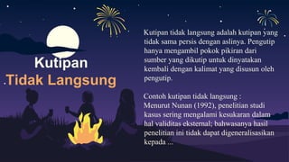 Kutipan tidak langsung adalah kutipan yang
tidak sama persis dengan aslinya. Pengutip
hanya mengambil pokok pikiran dari
sumber yang dikutip untuk dinyatakan
kembali dengan kalimat yang disusun oleh
pengutip.
Contoh kutipan tidak langsung :
Menurut Nunan (1992), penelitian studi
kasus sering mengalami kesukaran dalam
hal validitas eksternal; bahwasanya hasil
penelitian ini tidak dapat digeneralisasikan
kepada ...
Kutipan
Tidak Langsung
 