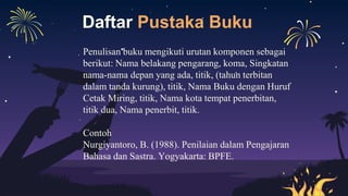 Daftar Pustaka Buku
Penulisan buku mengikuti urutan komponen sebagai
berikut: Nama belakang pengarang, koma, Singkatan
nama-nama depan yang ada, titik, (tahun terbitan
dalam tanda kurung), titik, Nama Buku dengan Huruf
Cetak Miring, titik, Nama kota tempat penerbitan,
titik dua, Nama penerbit, titik.
Contoh
Nurgiyantoro, B. (1988). Penilaian dalam Pengajaran
Bahasa dan Sastra. Yogyakarta: BPFE.
 