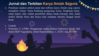 Jurnal dan Terbitan Karya Ilmiah Sejenis
● Penulisan rujukan artikel jurnal dan terbitan karya ilmiah yang sejenis
mengikuti urutan: Nama belakang pengarang, koma, Singkatan nama-
nama depan, titik, (tahun penerbitan dalam tanda kurung), titik, Judul
artikel diketik biasa dan hanya kata terdepan dimulai dengan huruf
besar .
● Contoh
● Nuryanto, F. (1996). Penggunaan ragam bahasa Indonesia ilmiah oleh
dosen IKIP Yogyakarta. Jurnal Kependidikan, 1, XXIV, hal. 85-100.
 