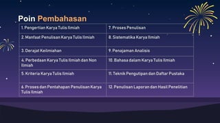 Poin Pembahasan
1. Pengertian Karya Tulis Ilmiah 7. Proses Penulisan
2. Manfaat Penulisan Karya Tulis Ilmiah 8. Sistematika Karya Ilmiah
3. Derajat Keilmiahan 9. Penajaman Analisis
4. Perbedaan Karya Tulis Ilmiah dan Non
Ilmiah
10. Bahasa dalam Karya Tulis Ilmiah
5. Kriteria Karya Tulis Ilmiah 11. Teknik Pengutipan dan Daftar Pustaka
6. Proses dan Pentahapan Penulisan Karya
Tulis Ilmiah
12. Penulisan Laporan dan Hasil Penelitian
 