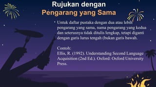 Rujukan dengan
Pengarang yang Sama
Untuk daftar pustaka dengan dua atau lebih
pengarang yang sama, nama pengarang yang kedua
dan seterusnya tidak ditulis lengkap, tetapi diganti
dengan garis lurus tengah (bukan garis bawah.
Contoh:
Ellis, R. (1992). Understanding Second Language
Acquisition (2nd Ed.). Oxford: Oxford University
Press.
 