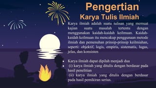 Pengertian
Karya Tulis Ilmiah
● Karya ilmiah adalah suatu tulisan yang memuat
kajian suatu masalah tertentu dengan
menggunakan kaidah-kaidah keilmuan. Kaidah-
kaidah keilmuan itu mencakup penggunaan metode
ilmiah dan pemenuhan prinsip-prinsip keilmiahan,
seperti: objektif, logis, empiris, sistematis, lugas,
jelas, dan konsisten
● Karya ilmiah dapat dipilah menjadi dua
● (i) karya ilmiah yang ditulis dengan berdasar pada
hasil penelitian
● (ii) karya ilmiah yang ditulis dengan berdasar
pada hasil pemikiran serius.
 