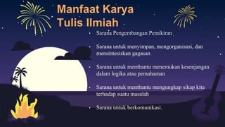 Manfaat Karya
Tulis Ilmiah
• Sarana Pengembangan Pemikiran
• Sarana untuk menyimpan, mengorganisasi, dan
mensintesiskan gagasan
• Sarana untuk membantu menemukan kesenjangan
dalam logika atau pemahaman
• Sarana untuk membantu mengungkap sikap kita
terhadap suatu masalah
• Sarana untuk berkomunikasi.
 