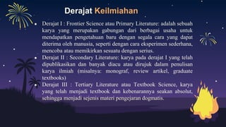 Derajat Keilmiahan
● Derajat I : Frontier Science atau Primary Literature: adalah sebuah
karya yang merupakan gabungan dari berbagai usaha untuk
mendapatkan pengetahuan baru dengan segala cara yang dapat
diterima oleh manusia, seperti dengan cara eksperimen sederhana,
mencoba atau memikirkan sesuatu dengan serius.
● Derajat II : Secondary Literature: karya pada derajat I yang telah
dipublikasikan dan banyak diacu atau dirujuk dalam penulisan
karya ilmiah (misalnya: monograf, review artikel, graduate
textbooks)
● Derajat III : Tertiary Literature atau Textbook Science, karya
yang telah menjadi textbook dan kebenarannya seakan absolut,
sehingga menjadi sejenis materi pengejaran dogmatis.
 