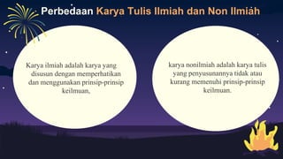 Perbedaan Karya Tulis Ilmiah dan Non Ilmiah
Karya ilmiah adalah karya yang
disusun dengan memperhatikan
dan menggunakan prinsip-prinsip
keilmuan,
karya nonilmiah adalah karya tulis
yang penyusunannya tidak atau
kurang memenuhi prinsip-prinsip
keilmuan.
 