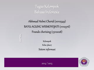 { 
Tugas Kelompok 
Bahasa Indonesia 
Akhmad Helmi Cherid (10112549) 
BAYU AGUNG WISMOYOJATI (11112376) 
Frando cherising (13112028) 
Kelompok 
Kelas 3ka07 
Sistem informasi 
2014 / 2015 
 