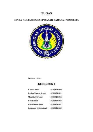 TUGAS
MATA KULIAH KONSEP DASAR BAHASA INDONESIA

Disusun oleh :

KELOMPOK 1
Khusna Aulia

(13108241008)

Revika Niza Artiyana

(13108241011)

Maulida Fitriyani

(13108241013)

Umi Latifah

(13108241027)

Restu Waras Toto

(13108241031)

Erthienda Mahardika I

(13108241042)

 