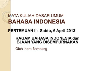 MATA KULIAH DASAR UMUM
BAHASA INDONESIA
Oleh Indra Bambang
PERTEMUAN II: Sabtu, 6 April 2013
RAGAM BAHASA INDONESIA dan
EJAAN YANG DISEMPURNAKAN
 