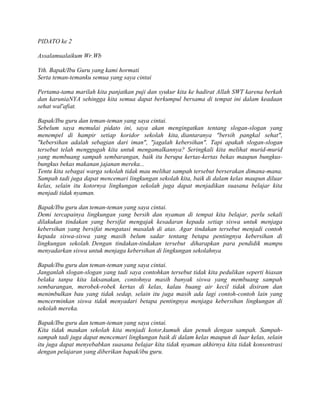 PIDATO ke 2
Assalamualaikum Wr.Wb
Yth. Bapak/Ibu Guru yang kami hormati
Serta teman-temanku semua yang saya cintai
Pertama-tama marilah kita panjatkan puji dan syukur kita ke hadirat Allah SWT karena berkah
dan karuniaNYA sehingga kita semua dapat berkumpul bersama di tempat ini dalam keadaan
sehat wal'afiat.
Bapak/Ibu guru dan teman-teman yang saya cintai.
Sebelum saya memulai pidato ini, saya akan mengingatkan tentang slogan-slogan yang
menempel di hampir setiap koridor sekolah kita, diantaranya "bersih pangkal sehat",
"kebersihan adalah sebagian dari iman", "jagalah kebersihan". Tapi apakah slogan-slogan
tersebut telah menggugah kita untuk mengamalkannya? Seringkali kita melihat murid-murid
yang membuang sampah sembarangan, baik itu berupa kertas-kertas bekas maupun bungkus-
bungkus bekas makanan jajanan mereka...
Tentu kita sebagai warga sekolah tidak mau melihat sampah tersebut berserakan dimana-mana.
Sampah tadi juga dapat mencemari lingkungan sekolah kita, baik di dalam kelas maupun diluar
kelas, selain itu kotornya lingkungan sekolah juga dapat menjadikan suasana belajar kita
menjadi tidak nyaman.
Bapak/Ibu guru dan teman-teman yang saya cintai.
Demi tercapainya lingkungan yang bersih dan nyaman di tempat kita belajar, perlu sekali
dilakukan tindakan yang bersifat mengajak kesadaran kepada setiap siswa untuk menjaga
kebersihan yang bersifat mengatasi masalah di atas. Agar tindakan tersebut menjadi contoh
kepada siswa-siswa yang masih belum sadar tentang betapa pentingnya kebersihan di
lingkungan sekolah. Dengan tindakan-tindakan tersebut diharapkan para pendidik mampu
menyadarkan siswa untuk menjaga kebersihan di lingkungan sekolahnya
Bapak/Ibu guru dan teman-teman yang saya cintai.
Janganlah slogan-slogan yang tadi saya contohkan tersebut tidak kita pedulikan seperti hiasan
belaka tanpa kita laksanakan, contohnya masih banyak siswa yang membuang sampah
sembarangan, merobek-robek kertas di kelas, kalau buang air kecil tidak disiram dan
menimbulkan bau yang tidak sedap, selain itu juga masih ada lagi contoh-contoh lain yang
mencerminkan siswa tidak menyadari betapa pentingnya menjaga kebersihan lingkungan di
sekolah mereka.
Bapak/Ibu guru dan teman-teman yang saya cintai.
Kita tidak maukan sekolah kita menjadi kotor,kumuh dan penuh dengan sampah. Sampah-
sampah tadi juga dapat mencemari lingkungan baik di dalam kelas maupun di luar kelas, selain
itu juga dapat menyebabkan suasana belajar kita tidak nyaman akhirnya kita tidak konsentrasi
dengan pelajaran yang diberikan bapak/ibu guru.
 