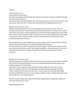 PIDATO 3
Assalamualaikum wr. wb.
Salam sejahtera buat kita semua
Puji syukur kita panjatkan kehadirat Allah SWT yang telah memberikan rahmatnya kepada kita sehingga
dapat berkumpul di tempat ini.
Yang saya hormati Bapak Kepala Sekolah, yang saya hormati guru-guru sekolah X dan teman-teman yang
saya sayangi. Pidato saya kali ini mengenai arti penting kebersihan lingkungan bagi kita semua.
Bapak/Ibu Guru dan teman semua
Seperti kita ketahui pada saat ini kita sering mendengar banjir. Baik di kota maupun di desa, apa
penyebab terjadinya banjir? ya salah satunya adalah terhambatnya aliran air di sungai, kali dan selokan
akibat adanya penumpukan sampah. Apabila aliran air tersumbat maka kemungkinan besar akan terjadi
banjir, karena air akan meluap dari sungai atau selokan. Setiap hari ketika saya berjalan menuju sekolah
ini, saya selalu melihat tumpukan sampah di selokan. Sepertinya belum tumbuh kesadaran untuk
membuang sampah pada tempatnya.
Pada kesempatan kali ini saya mengajak saudara-saudara sekalian untuk menjaga kebersihan. Mari kita
mulai dari diri kita sendiri dengan cara membuang sampah pada tempatnya.
Selain penyebab banjir, sampah merupakan perusak pemandangan. Coba kita amati di daerah-daerah
kumuh yang banyak tumpukan sampah. Amat sangat menyedihkan, sampah berserakan di mana-mana.
Tidak hanya di daerah kumuh. Tapi juga di sekolah, di rumah kita terkadang sampah masih aja
berserakan.
Bapak/Ibu Guru dan teman semua
Pada kesempatan kali ini mari kita tanamkan di diri kita masing-masing untuk selalu membuang sampah
pada tempatnya. Memang kelihatannya sesuatu yang sepele..buang sampah pada tempatnya. Tapi
terkadang sangat sulit untuk dilakukan.
Agama islam sendiri mengajarkan bahwa kebersihan adalah sebagian dari iman. Mari kita jaga
kebersihan lingkungan sekitar kita. Sehingga dengan menjaga kebersihan lingkungan sekitar kita,
mudah-mudahan kita terhindar dari bencana banjir, mudah-mudahan kita terhindar dari berbagai
penyakit yang diakibatkan oleh kuman-kuman yang cinta dengan sampah. Sehingga lingkungan kita juga
tampak indah bersih, sejuk dipandang mata.
Demikianlah pidato singkat saya mengenai arti penting menjaga kebersihan lingkungan. Apabila ada
salah-salah kata saya mohon maaf.
Wasalamualaikum wr wb.
 