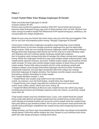 Pidato 3
Contoh Naskah Pidato Tema Menjaga Lingkungan Di Sekolah
Pidato tema kebersihan lingkungan di sekolah.
Assalamu’alaikum Wr.Wb.
Pertama-tama marilah kita panjatkan kehadirat Allah SWT karena berkah dan karunianya
kitasemua dapat berkumpul di pagi yang cerah ini dalam keadaan sehat wal’afiat. Shalawat serta
salam semoga tercurahkan kepada Nabi Muhammad SAW kepada keluarganya, sahabatnya, dan
semoga kepada kita sebagai pengikutnya.
Bapak-ibu guru yang saya hormati dan teman-teman yang saya cintai dan saya banggakan. Pada
hari ini saya akan menyampaikan pidato tentang “Menjaga Lingkungan Di Sekolah”.
Teman-teman, ketahui bahwa lingkungan merupakan tempat hidup bagi semua makhluk
hidup.Oleh karena itu kita harus menjaga kelestarian lingkungan kita agar kita dapat hidup
dengan nyaman. Salah satu cara menjaga kelestarian lingkungan adalah menjaga kebersihannya.
Menjaga kebersihan lingkungan dapat dimulai dari hal-hal yang kecil, tetapi terkadang sangat
sulit dilakukan oleh kita.Contohnya adalah membuang sampah pada tempatnya.
Saat ini kesadaran untuk menjaga kebersihan di kalangan kita sebagai seorang murid sangatlah
kurang. Dilihat dari lingkungan sekolah kita yang masih terdapat sampah yang berserakan, entah
sampah plastik makanan-minuman, atau kertas. Padahal tempat sampah yang disediakan sekolah
sudah memadai. Di setiap sudut sekolah terdapat tempat sampah, di dalam kelas pun terdapat
tempat sampah. Namun tidak adanya kesadaran dari kita untuk membuang sampah pada
tempatnya sebagai wujud menjaga kebersiahan lingkungan sekolah kita.Selain membuang
sampah pada tempatnya, kita juga dapat menjalankan piket kelas sebagai aksi menjaga
kebersihan lingkungan di lingkup sekolahan. Dan biasakan memilah sampah sesuai dengan
kelompoknya sebelum dimasukkan ke tempat sampah.
Jenis sampah dibedakan menjadi 3, yaitu:
1. Sampah Basah yaitu sampah yang mudah terurai dan membusuk,
contoh; sisa makanan, sayur dan buah-buahan, sampah kebun dan sampah dapur.
2. Sampah Kering yaitu sampah yang tidak bisa membusuk dan terurai secara alamiah,
contoh: kertas, kardus, plastik, tekstil, karet, kaca, kaleng, dll
3. Sampah B3 (Bahan Berbahaya & Beracun) yaitu sampah beracun dan reaktif yang sangat
membahayakan kesehatan dan kehidupan organisme antara lain, baterai, cat, pestisida, sampah
rumah sakit, dll.
Tetapi tempat sampah yang biasa disediakan hanya 2 jenis, yaitu sampah basah dan sampah
kering.Tetapi pada akhirnya pemisahan sampah basah dan sampah kering tersebut akhirnya
waktu dibuang itu disatukan kembali jadi sia-sia kita memila sampah basah dan sampah kering
kalau pada akhirnya juga disatukan kembali. Hal ini harus ada kerjasama antara pemerintah dan
sekolah untuk pembuangan sampahbasah dan sampah kering untuk mengurangi pencemaran
lingkungan.
Sebagai penutup, saya hanya ingin menyampaikan pesan dari pidato saya dengan menyampaikan
sebuah pepatah. Kebersihan adalah sebagian dari iman. Dengan ini saya berharap teman-teman
peduli dan sadar dengan pentingnya menjaga kebersiahan.
 