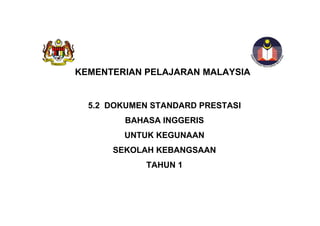 KEMENTERIAN PELAJARAN MALAYSIA


  5.2 DOKUMEN STANDARD PRESTASI
         BAHASA INGGERIS
        UNTUK KEGUNAAN
      SEKOLAH KEBANGSAAN
             TAHUN 1
 