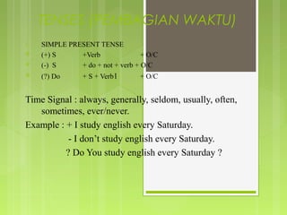 TENSES (PEMBAGIAN WAKTU)
1.   SIMPLE PRESENT TENSE
    (+) S     +Verb               + O/C
    (-) S     + do + not + verb + O/C
    (?) Do      + S + Verb1      + O/C


Time Signal : always, generally, seldom, usually, often,
   sometimes, ever/never.
Example : + I study english every Saturday.
           - I don’t study english every Saturday.
          ? Do You study english every Saturday ?
 