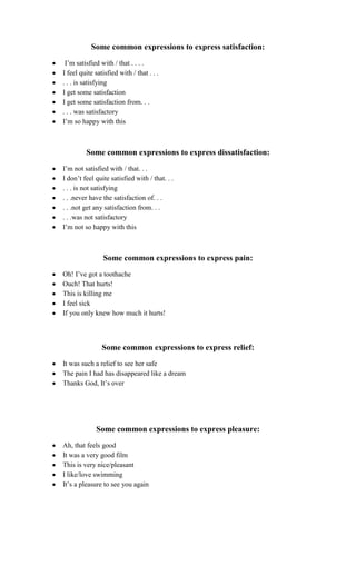 Some common expressions to express satisfaction:
 I‟m satisfied with / that . . . .
I feel quite satisfied with / that . . .
. . . is satisfying
I get some satisfaction
I get some satisfaction from. . .
. . . was satisfactory
I‟m so happy with this



         Some common expressions to express dissatisfaction:
I‟m not satisfied with / that. . .
I don‟t feel quite satisfied with / that. . .
. . . is not satisfying
. . .never have the satisfaction of. . .
. . .not get any satisfaction from. . .
. . .was not satisfactory
I‟m not so happy with this



                Some common expressions to express pain:
Oh! I‟ve got a toothache
Ouch! That hurts!
This is killing me
I feel sick
If you only knew how much it hurts!



                Some common expressions to express relief:
It was such a relief to see her safe
The pain I had has disappeared like a dream
Thanks God, It‟s over




             Some common expressions to express pleasure:
Ah, that feels good
It was a very good film
This is very nice/pleasant
I like/love swimming
It‟s a pleasure to see you again
 