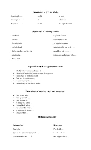 Expressions to give an advice
You should . . . .                      might                            in case

You ought to. . . .                     if                               otherwise

It‟s best to. . . .                     so that                          It‟s a good idea to. . . .



                                 Expressions of showing sadness
I feel down                                                      My heart is down

I feel bad                                                       Feel like I will fall

I feel miserable                                                 So grey is this world

I really feel sad                                                with its trouble and strife, . . .

I feel sick and my spirit is low                                 so cold my spirit, . . .

I hate this day                                                  in this dark and gloomy life, . . .

I dislike it all



                           Expressions of showing embarrassment
         I feel (really) embarrassed about it
         I still blush with embarrassment at the thought of it
         I almost die of embarrassment
         Boy, my face must go red!
         I was extremely shy
         I was too shy to ask her for a date



                       Expressions of showing anger and annoyance
         I am fed up with . . .
         I am upset with . . .
         I am angry with . . .
         It annoys me when . . .
         I don‟t like it when . . .
         I can‟t stand it when . . .
         It burns me up when . . .
         I hate it when. . .

                                        Attitude Expressions


    Interrupting                                                 Reluctance

    Sorry, but . . .                                             I‟m afraid . . .

    Excuse me for interrupting, butt . . .                       I don‟t see how . . .

    May I add here that . . . ?                                  But the problem is . . .
 