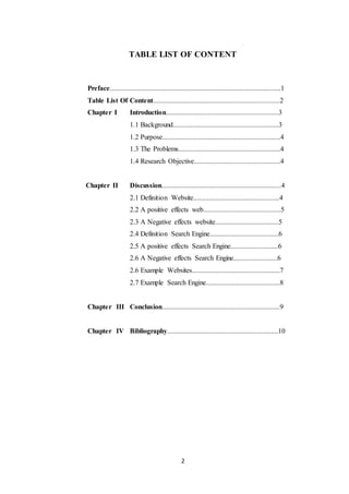 2
TABLE LIST OF CONTENT
Preface.................................................................................................1
Table List Of Content........................................................................2
Chapter I Introduction................................................................3
1.1 Background............................................................3
1.2 Purpose...................................................................4
1.3 The Problems..........................................................4
1.4 Research Objective.................................................4
Chapter II Discussion....................................................................4
2.1 Definition Website.................................................4
2.2 A positive effects web............................................5
2.3 A Negative effects website....................................5
2.4 Definition Search Engine.......................................6
2.5 A positive effects Search Engine...........................6
2.6 A Negative effects Search Engine.........................6
2.6 Example Websites..................................................7
2.7 Example Search Engine..........................................8
Chapter III Conclusion...................................................................9
Chapter IV Bibliography...............................................................10
 