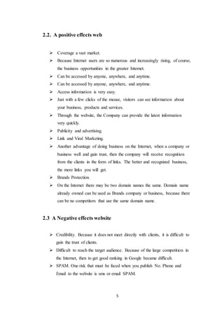 5
2.2. A positive effects web
 Coverage a vast market.
 Because Internet users are so numerous and increasingly rising, of course,
the business opportunities in the greater Internet.
 Can be accessed by anyone, anywhere, and anytime.
 Can be accessed by anyone, anywhere, and anytime.
 Access information is very easy.
 Just with a few clicks of the mouse, visitors can see information about
your business, products and services.
 Through the website, the Company can provide the latest information
very quickly.
 Publicity and advertising.
 Link and Viral Marketing.
 Another advantage of doing business on the Internet, when a company or
business well and gain trust, then the company will receive recognition
from the clients in the form of links. The better and recognized business,
the more links you will get.
 Brands Protection.
 On the Internet there may be two domain names the same. Domain name
already owned can be used as Brands company or business, because there
can be no competitors that use the same domain name.
2.3 A Negative effects website
 Credibility. Because it does not meet directly with clients, it is difficult to
gain the trust of clients.
 Difficult to reach the target audience. Because of the large competition in
the Internet, then to get good ranking in Google became difficult.
 SPAM. One risk that must be faced when you publish No. Phone and
Email to the website is sms or email SPAM.
 