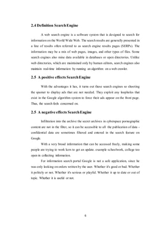 6
2.4 Definition SearchEngine
A web search engine is a software system that is designed to search for
information on the World Wide Web. The search results are generally presented in
a line of results often referred to as search engine results pages (SERPs). The
information may be a mix of web pages, images, and other types of files. Some
search engines also mine data available in databases or open directories. Unlike
web directories, which are maintained only by human editors, search engines also
maintain real-time information by running an algorithm on a web crawler.
2.5 A positive effects SearchEngine
With the advantages it has, it turns out these search engines so shooting
the spamer to display ads that are not needed. They exploit any loopholes that
exist in the Google algorithm system to force their ads appear on the front page.
Thus, the search feels concerned on.
2.5 A negative effects SearchEngine
Infiltration into the archive the secret archives in cyberspace pornographic
content are not in the filter, so it can be accessible to all the publication of data -
confidential data are sometimes filtered and entered in the search feature on
Google.
With a very broad information that can be accessed freely, making some
people are trying to work kers to get an update. example schoolwork, college too
open in collecting information.
For information search portal Google is not a safe application, since he
was only looking on orders written by the user. Whether it's good or bad. Whether
it politely or not. Whether it's serious or playful. Whether it up to date or out of
topic. Whether it is useful or not.
 