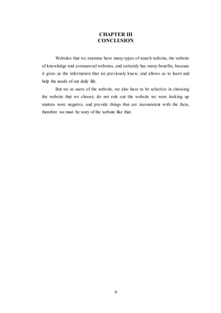 9
CHAPTER III
CONCLUSION
Websites that we examine have many types of search website, the website
of knowledge and commercial websites, and certainly has many benefits, because
it gives us the information that we previously know, and allows us to learn and
help the needs of our daily life.
But we as users of the website, we also have to be selective in choosing
the website that we choose, do not rule out the website we were looking up
matters were negative, and provide things that are inconsistent with the facts,
therefore we must be wary of the website like that.
 