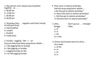 1. My parents and I always have breakfast
together at . . . .
a. 06.00 am
b. 12.00 am
c. 02.00 pm
d. 06.00 pm
2. Yesterday they . . . together with their friends
at half past three.
a. had breakfast
b. cooked
c. Studied
d. made pizza
3. Sunday – jogging – like – I - on
Susunan kata kata diatas yang benar adalah ....
a. I like jogging like on Sunday
b. I like jogging on Sunday
c. I jogging Sunday on like
d. I on like jogging Sunday
4. They went ro Jakarta yesterday
Kalimat tanya yang benar adalah ....
a.Do they go to Jakarta yesteday?
b. Does they went to Jakarta yesterday?
c. Did they go to Jakarta yersterday?
d. Did they went to Jakarta yesterday?
5. Atha : Don’t go out . . . midnight
Rangga : Okay
a. at
b. in
c. On
d. in the
6. Simon and Santoso learnt to drive ...
four week
a. at the
b. at
c. on
d. in
 