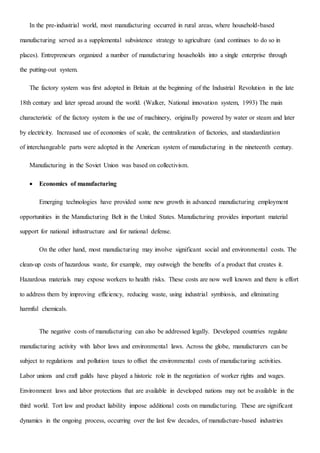 In the pre-industrial world, most manufacturing occurred in rural areas, where household-based
manufacturing served as a supplemental subsistence strategy to agriculture (and continues to do so in
places). Entrepreneurs organized a number of manufacturing households into a single enterprise through
the putting-out system.
The factory system was first adopted in Britain at the beginning of the Industrial Revolution in the late
18th century and later spread around the world. (Walker, National innovation system, 1993) The main
characteristic of the factory system is the use of machinery, originally powered by water or steam and later
by electricity. Increased use of economies of scale, the centralization of factories, and standardization
of interchangeable parts were adopted in the American system of manufacturing in the nineteenth century.
Manufacturing in the Soviet Union was based on collectivism.
 Economics of manufacturing
Emerging technologies have provided some new growth in advanced manufacturing employment
opportunities in the Manufacturing Belt in the United States. Manufacturing provides important material
support for national infrastructure and for national defense.
On the other hand, most manufacturing may involve significant social and environmental costs. The
clean-up costs of hazardous waste, for example, may outweigh the benefits of a product that creates it.
Hazardous materials may expose workers to health risks. These costs are now well known and there is effort
to address them by improving efficiency, reducing waste, using industrial symbiosis, and eliminating
harmful chemicals.
The negative costs of manufacturing can also be addressed legally. Developed countries regulate
manufacturing activity with labor laws and environmental laws. Across the globe, manufacturers can be
subject to regulations and pollution taxes to offset the environmental costs of manufacturing activities.
Labor unions and craft guilds have played a historic role in the negotiation of worker rights and wages.
Environment laws and labor protections that are available in developed nations may not be available in the
third world. Tort law and product liability impose additional costs on manufacturing. These are significant
dynamics in the ongoing process, occurring over the last few decades, of manufacture-based industries
 