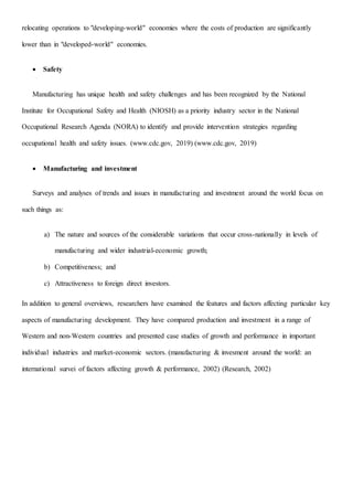 relocating operations to "developing-world" economies where the costs of production are significantly
lower than in "developed-world" economies.
 Safety
Manufacturing has unique health and safety challenges and has been recognized by the National
Institute for Occupational Safety and Health (NIOSH) as a priority industry sector in the National
Occupational Research Agenda (NORA) to identify and provide intervention strategies regarding
occupational health and safety issues. (www.cdc.gov, 2019) (www.cdc.gov, 2019)
 Manufacturing and investment
Surveys and analyses of trends and issues in manufacturing and investment around the world focus on
such things as:
a) The nature and sources of the considerable variations that occur cross-nationally in levels of
manufacturing and wider industrial-economic growth;
b) Competitiveness; and
c) Attractiveness to foreign direct investors.
In addition to general overviews, researchers have examined the features and factors affecting particular key
aspects of manufacturing development. They have compared production and investment in a range of
Western and non-Western countries and presented case studies of growth and performance in important
individual industries and market-economic sectors. (manufacturing & invesment around the world: an
international survei of factors affecting growth & performance, 2002) (Research, 2002)
 