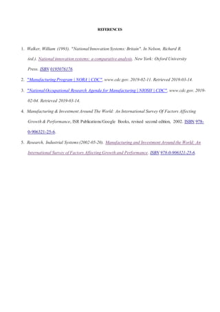 REFERENCES
1. Walker, William (1993). "National Innovation Systems: Britain". In Nelson, Richard R.
(ed.). National innovation systems: a comparative analysis. New York: Oxford University
Press. ISBN 0195076176.
2. "Manufacturing Program | NORA | CDC". www.cdc.gov. 2019-02-11. Retrieved 2019-03-14.
3. "National Occupational Research Agenda for Manufacturing | NIOSH | CDC". www.cdc.gov. 2019-
02-04. Retrieved 2019-03-14.
4. Manufacturing & Investment Around The World: An International Survey Of Factors Affecting
Growth & Performance, ISR Publications/Google Books, revised second edition, 2002. ISBN 978-
0-906321-25-6.
5. Research, Industrial Systems (2002-05-20). Manufacturing and Investment Around the World: An
International Survey of Factors Affecting Growth and Performance. ISBN 978-0-906321-25-6.
 