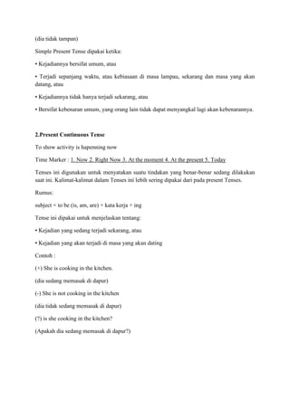 (dia tidak tampan)
Simple Present Tense dipakai ketika:
• Kejadiannya bersifat umum, atau
• Terjadi sepanjang waktu, atau kebiasaan di masa lampau, sekarang dan masa yang akan
datang, atau
• Kejadiannya tidak hanya terjadi sekarang, atau
• Bersifat kebenaran umum, yang orang lain tidak dapat menyangkal lagi akan kebenarannya.
2.Present Continuous Tense
To show activity is hapenning now
Time Marker : 1. Now 2. Right Now 3. At the moment 4. At the present 5. Today
Tenses ini digunakan untuk menyatakan suatu tindakan yang benar-benar sedang dilakukan
saat ini. Kalimat-kalimat dalam Tenses ini lebih sering dipakai dari pada present Tenses.
Rumus:
subject + to be (is, am, are) + kata kerja + ing
Tense ini dipakai untuk menjelaskan tentang:
• Kejadian yang sedang terjadi sekarang, atau
• Kejadian yang akan terjadi di masa yang akan dating
Contoh :
(+) She is cooking in the kitchen.
(dia sedang memasak di dapur)
(-) She is not cooking in the kitchen
(dia tidak sedang memasak di dapur)
(?) is she cooking in the kitchen?
(Apakah dia sedang memasak di dapur?)
 