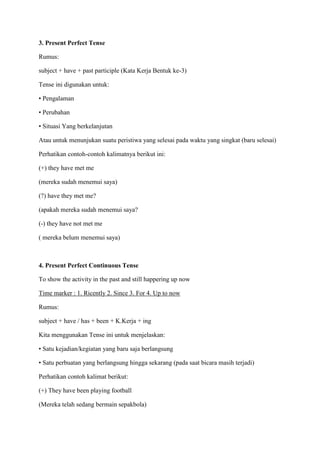 3. Present Perfect Tense
Rumus:
subject + have + past participle (Kata Kerja Bentuk ke-3)
Tense ini digunakan untuk:
• Pengalaman
• Perubahan
• Situasi Yang berkelanjutan
Atau untuk menunjukan suatu peristiwa yang selesai pada waktu yang singkat (baru selesai)
Perhatikan contoh-contoh kalimatnya berikut ini:
(+) they have met me
(mereka sudah menemui saya)
(?) have they met me?
(apakah mereka sudah menemui saya?
(-) they have not met me
( mereka belum menemui saya)
4. Present Perfect Continuous Tense
To show the activity in the past and still happering up now
Time marker : 1. Ricently 2. Since 3. For 4. Up to now
Rumus:
subject + have / has + been + K.Kerja + ing
Kita menggunakan Tense ini untuk menjelaskan:
• Satu kejadian/kegiatan yang baru saja berlangsung
• Satu perbuatan yang berlangsung hingga sekarang (pada saat bicara masih terjadi)
Perhatikan contoh kalimat berikut:
(+) They have been playing football
(Mereka telah sedang bermain sepakbola)
 
