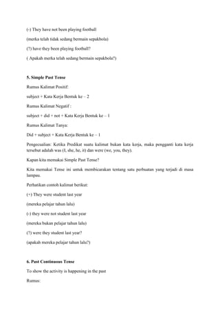 (-) They have not been playing football
(merka telah tidak sedang bermain sepakbola)
(?) have they been playing football?
( Apakah merka telah sedang bermain sepakbola?)
5. Simple Past Tense
Rumus Kalimat Positif:
subject + Kata Kerja Bentuk ke – 2
Rumus Kalimat Negatif :
subject + did + not + Kata Kerja Bentuk ke – 1
Rumus Kalimat Tanya:
Did + subject + Kata Kerja Bentuk ke – 1
Pengecualian: Ketika Predikat suatu kalimat bukan kata kerja, maka pengganti kata kerja
tersebut adalah was (I, she, he, it) dan were (we, you, they).
Kapan kita memakai Simple Past Tense?
Kita memakai Tense ini untuk membicarakan tentang satu perbuatan yang terjadi di masa
lampau.
Perhatikan contoh kalimat berikut:
(+) They were student last year
(mereka pelajar tahun lalu)
(-) they were not student last year
(mereka bukan pelajar tahun lalu)
(?) were they student last year?
(apakah mereka pelajar tahun lalu?)
6. Past Continuous Tense
To show the activity is happening in the past
Rumus:
 