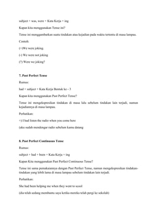 subject + was, were + Kata Kerja + ing
Kapan kita menggunakan Tense ini?
Tense ini menggambarkan suatu tindakan atau kejadian pada waktu tertentu di masa lampau.
Contoh:
(+)We were joking.
(-) We were not joking
(?) Were we joking?
7. Past Perfect Tense
Rumus:
had + subject + Kata Kerja Bentuk ke - 3
Kapan kita menggunakan Past Perfect Tense?
Tense ini mengekspresikan tindakan di masa lalu sebelum tindakan lain terjadi, namun
kejadiannya di masa lampau.
Perhatikan:
+) I had listen the radio when you come here
(aku sudah mendengar radio sebelum kamu datang
8. Past Perfect Continuous Tense
Rumus:
subject + had + been + Kata Kerja + ing
Kapan Kita menggunakan Past Perfect Continuous Tense?
Tense ini sama pemakaiannya dengan Past Perfect Tense, namun mengekspresikan tindakan-
tindakan yang lebih lama di masa lampau sebelum tindakan lain terjadi.
Perhatikan:
She had been helping me when they went to scool
(dia telah sedang membantu saya ketika mereka telah pergi ke sekolah)
 