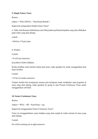 9. Simple Future Tense
Rumus:
subject + WILL/SHALL + Kata Kerja Bentuk I
Kapan kita mengunakan Simple Future Tense?
a. Tidak Ada Rencana Sebelumnya atau Menyatakan perbuatan/kejadian yang akan dilakukan
pada waktu yang akan datang
contoh :
• Hold on. I‘ll get a pen.
b. Prediksi
Contoh:
• It will rain tomorrow.
KALIMAT NON-VERBAL
Ketika predikat suatu kalimat bukan kata kerja, maka gunakan be untuk menggantikan kata
kerja tersebut.
Contoh:
• I‘ll be in London tomorrow.
Catatan: Ketika kita mempunyai rencana atau keinginan untuk melakukan suatu kegiatan di
masa yang akan datang, maka gunakan be going to atau Present Continuous Tense untuk
menggantikan will/shall.
10. Future Continuous Tense
Rumus:
subject + WILL + BE + Kata Kerja + ing
Kapan kita menggunakan Future Continuous Tense?
Tense ini menggambarkan suatu tindakan yang akan terjadi di waktu tertentu di masa yang
akan datang.
Contoh:
He will be teaching me at eight tomorrow
 