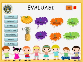 EVALUASI
COVER

1.
A
Orange

PREFACE

B
Banana

C
Potato

MATERIAL
EVALUATION

REFERENCE
GROUP

2.
A
Apple

B
Corn

C
Pineapple

PROFILE

BACK

NEXT

 