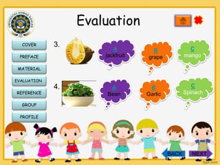 Evaluation
COVER

3.

PREFACE

A
jackfruit

C
mango

B
grape

MATERIAL
EVALUATION

REFERENCE

4.

A
Bean

C
Spinach

B
Garlic

GROUP
PROFILE

BACK

NEXT

 