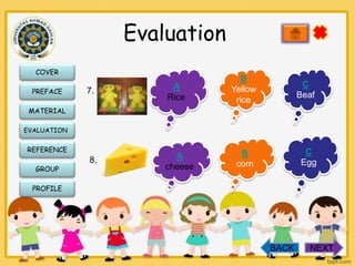 Evaluation
COVER
PREFACE

7.

A
Rice

B
Yellow
rice

C
Beaf

MATERIAL
EVALUATION

REFERENCE
GROUP

8.

A
cheese

C
Egg

B
corn

PROFILE

BACK

NEXT

 
