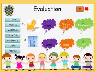 Evaluation
COVER
PREFACE

11.

A
apple

B
Orange
juice

C
Pineapple

A
Water

B
grape

C
tea

MATERIAL
EVALUATION

REFERENCE
GROUP

12.

PROFILE

BACK

NEXT

 