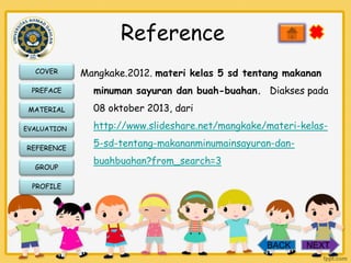 Reference
COVER
PREFACE
MATERIAL
EVALUATION

REFERENCE
GROUP

Mangkake.2012. materi kelas 5 sd tentang makanan
minuman sayuran dan buah-buahan. Diakses pada
08 oktober 2013, dari
http://www.slideshare.net/mangkake/materi-kelas-

5-sd-tentang-makananminumainsayuran-danbuahbuahan?from_search=3

PROFILE

BACK

NEXT

 